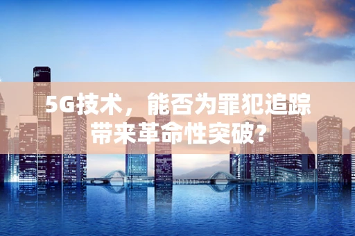 5G技术，能否为罪犯追踪带来革命性突破？