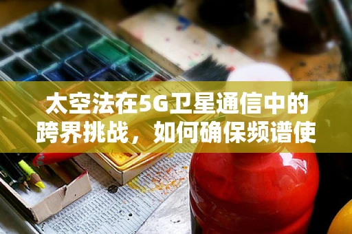 太空法在5G卫星通信中的跨界挑战，如何确保频谱使用的合法性？