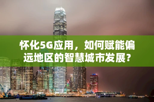怀化5G应用，如何赋能偏远地区的智慧城市发展？