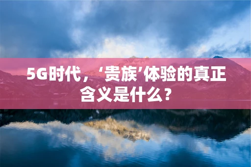 5G时代，‘贵族’体验的真正含义是什么？