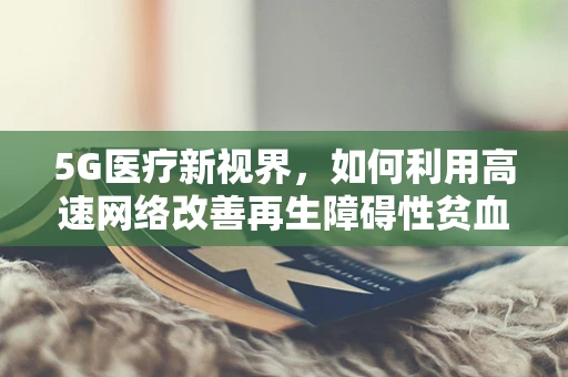 5G医疗新视界，如何利用高速网络改善再生障碍性贫血患者治疗体验？