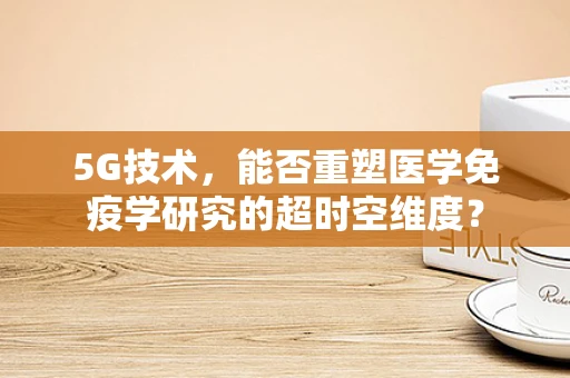 5G技术，能否重塑医学免疫学研究的超时空维度？