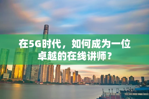 在5G时代，如何成为一位卓越的在线讲师？
