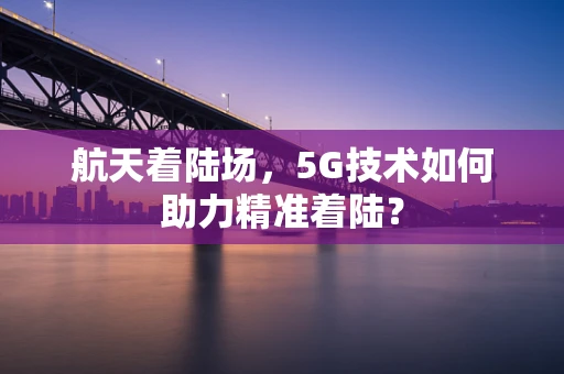 航天着陆场，5G技术如何助力精准着陆？