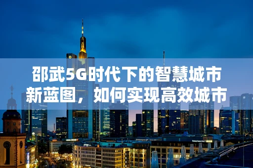 邵武5G时代下的智慧城市新蓝图，如何实现高效城市管理？
