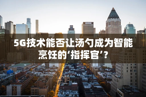 5G技术能否让汤勺成为智能烹饪的‘指挥官’？