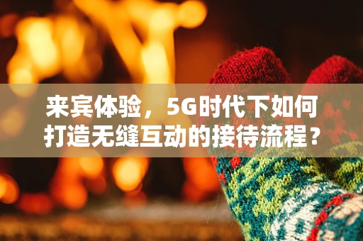 来宾体验，5G时代下如何打造无缝互动的接待流程？