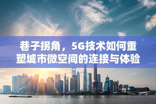 巷子拐角，5G技术如何重塑城市微空间的连接与体验？