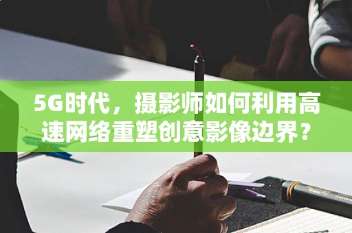 5G时代，摄影师如何利用高速网络重塑创意影像边界？