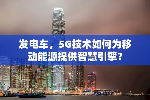 发电车，5G技术如何为移动能源提供智慧引擎？