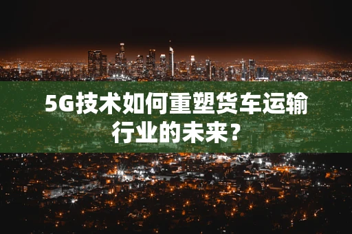 5G技术如何重塑货车运输行业的未来？