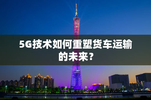 5G技术如何重塑货车运输的未来？