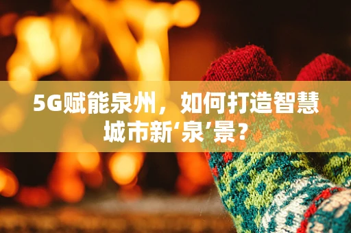 5G赋能泉州，如何打造智慧城市新‘泉’景？
