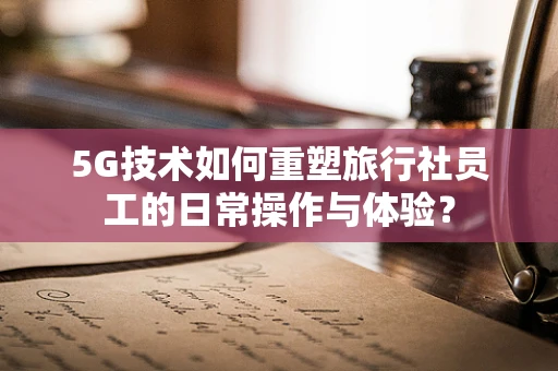 5G技术如何重塑旅行社员工的日常操作与体验？