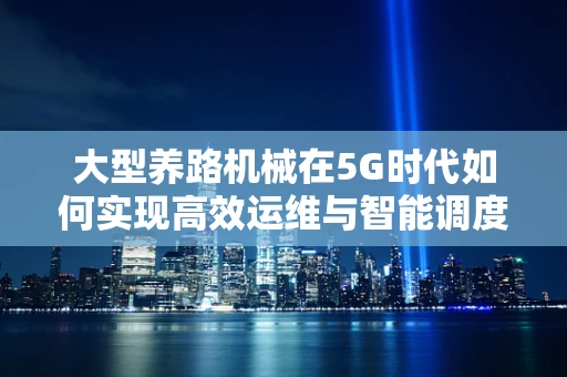 大型养路机械在5G时代如何实现高效运维与智能调度？