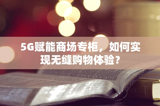 5G赋能商场专柜，如何实现无缝购物体验？
