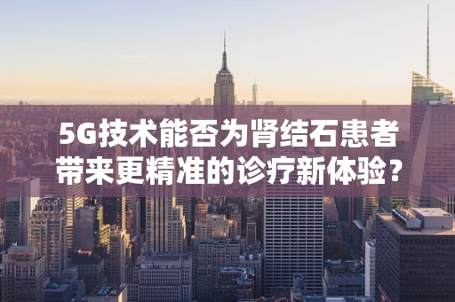 5G技术能否为肾结石患者带来更精准的诊疗新体验？
