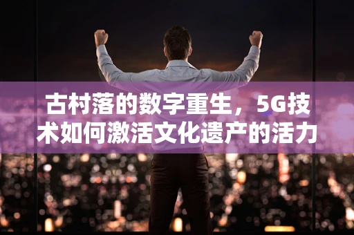 古村落的数字重生，5G技术如何激活文化遗产的活力？