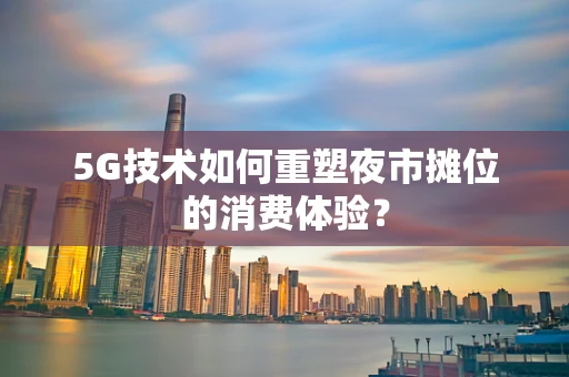 5G技术如何重塑夜市摊位的消费体验？