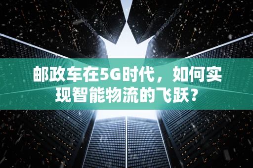 邮政车在5G时代，如何实现智能物流的飞跃？