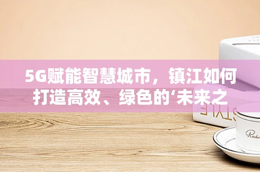 5G赋能智慧城市，镇江如何打造高效、绿色的‘未来之城’？