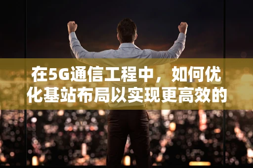 在5G通信工程中，如何优化基站布局以实现更高效的信号覆盖？