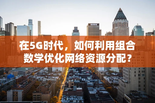 在5G时代，如何利用组合数学优化网络资源分配？
