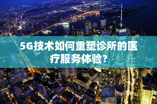 5G技术如何重塑诊所的医疗服务体验？
