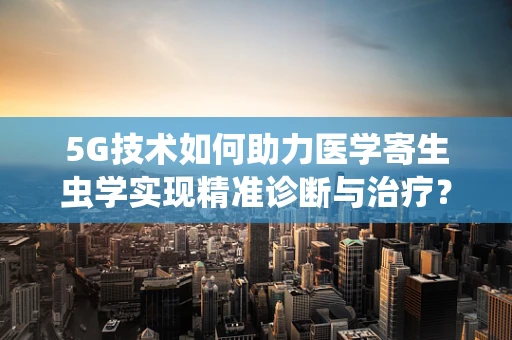 5G技术如何助力医学寄生虫学实现精准诊断与治疗？