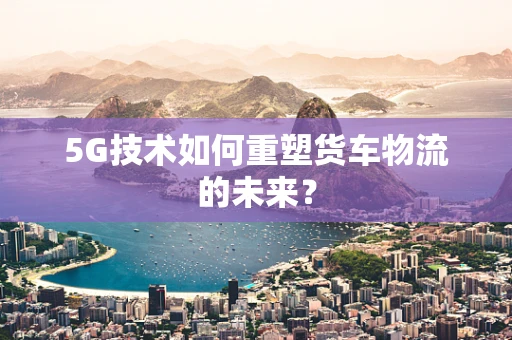 5G技术如何重塑货车物流的未来？