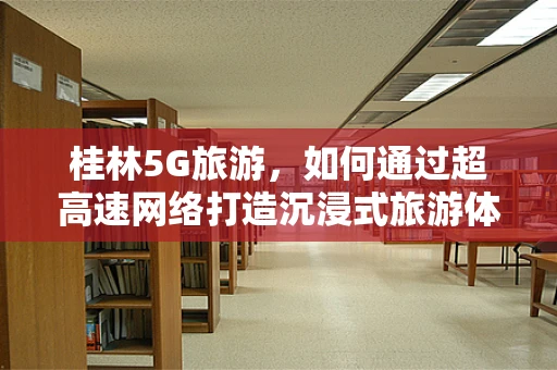 桂林5G旅游，如何通过超高速网络打造沉浸式旅游体验？