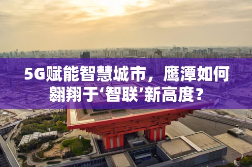 5G赋能智慧城市，鹰潭如何翱翔于‘智联’新高度？