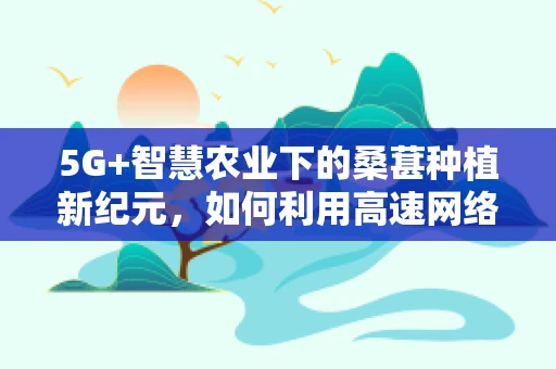 5G+智慧农业下的桑葚种植新纪元，如何利用高速网络优化桑葚种植管理？