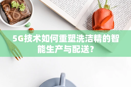 5G技术如何重塑洗洁精的智能生产与配送？