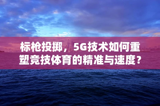 标枪投掷，5G技术如何重塑竞技体育的精准与速度？