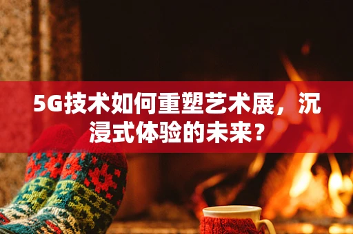 5G技术如何重塑艺术展，沉浸式体验的未来？