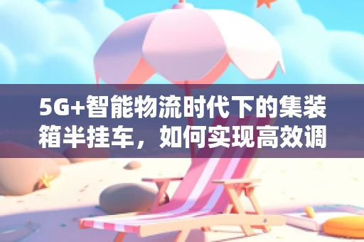 5G+智能物流时代下的集装箱半挂车，如何实现高效调度与安全监控？