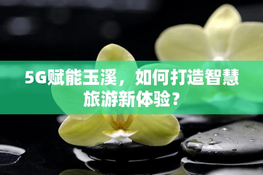 5G赋能玉溪，如何打造智慧旅游新体验？