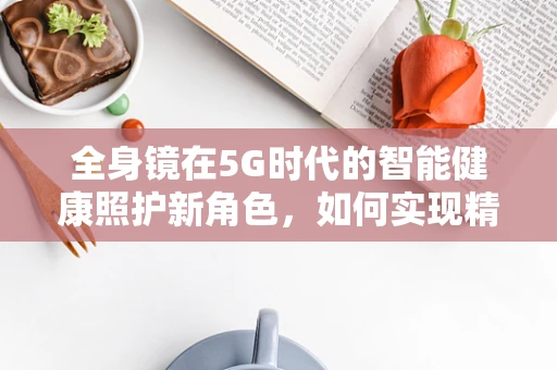 全身镜在5G时代的智能健康照护新角色，如何实现精准健康监测？