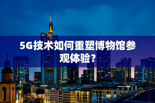 5G技术如何重塑博物馆参观体验？