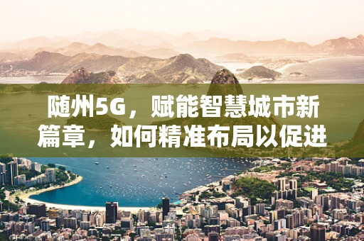 随州5G，赋能智慧城市新篇章，如何精准布局以促进产业升级？