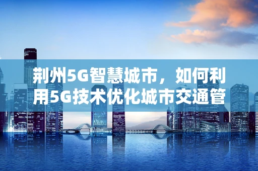荆州5G智慧城市，如何利用5G技术优化城市交通管理？