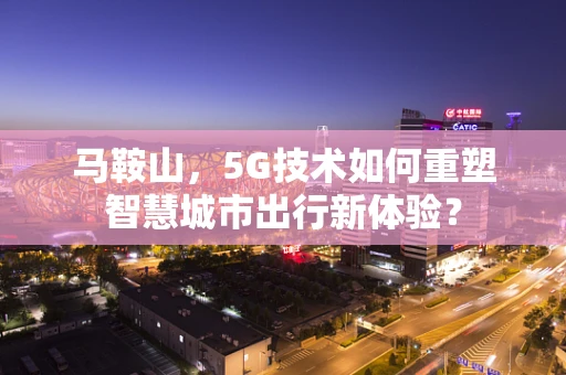马鞍山，5G技术如何重塑智慧城市出行新体验？