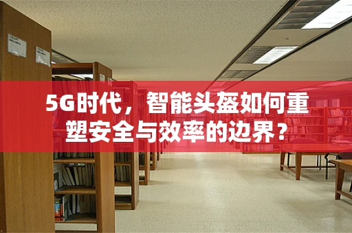 5G时代，智能头盔如何重塑安全与效率的边界？