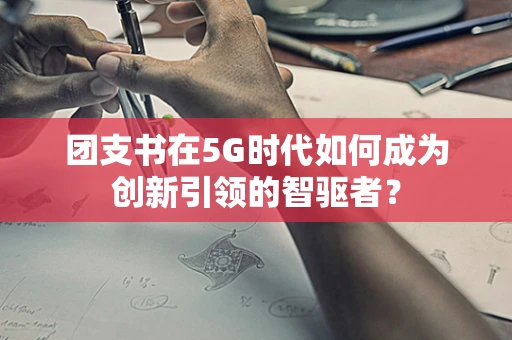 团支书在5G时代如何成为创新引领的智驱者？