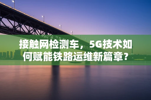 接触网检测车，5G技术如何赋能铁路运维新篇章？