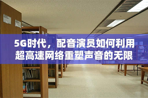 5G时代，配音演员如何利用超高速网络重塑声音的无限可能？