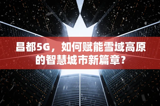 昌都5G，如何赋能雪域高原的智慧城市新篇章？