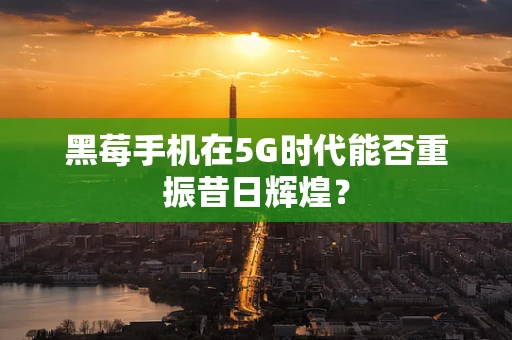 黑莓手机在5G时代能否重振昔日辉煌？
