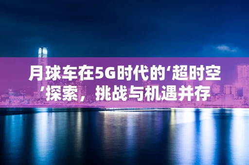 月球车在5G时代的‘超时空’探索，挑战与机遇并存